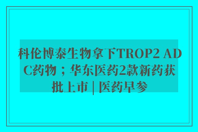 科伦博泰生物拿下TROP2 ADC药物；华东医药2款新药获批上市 | 医药早参