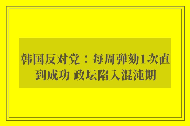 韩国反对党：每周弹劾1次直到成功 政坛陷入混沌期