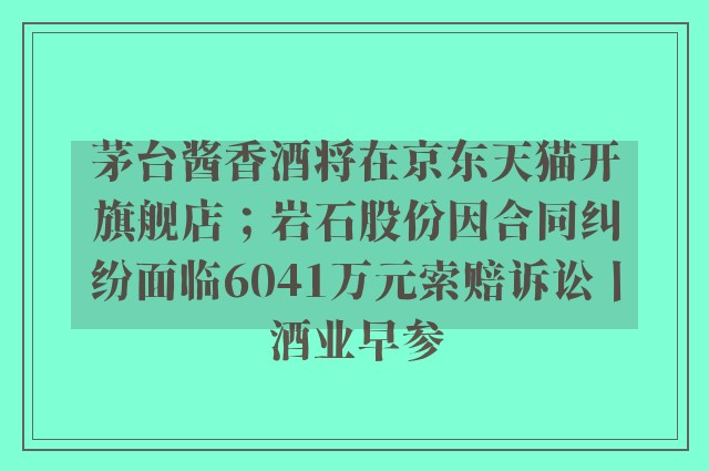 茅台酱香酒将在京东天猫开旗舰店；岩石股份因合同纠纷面临6041万元索赔诉讼丨酒业早参