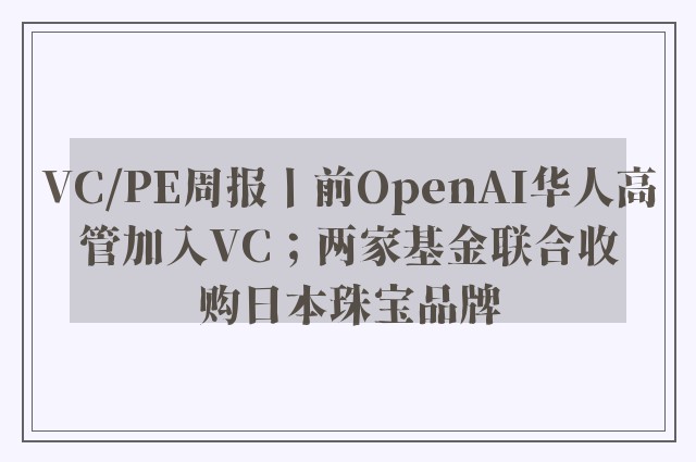 VC/PE周报丨前OpenAI华人高管加入VC；两家基金联合收购日本珠宝品牌