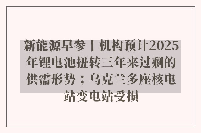 新能源早参丨机构预计2025年锂电池扭转三年来过剩的供需形势；乌克兰多座核电站变电站受损