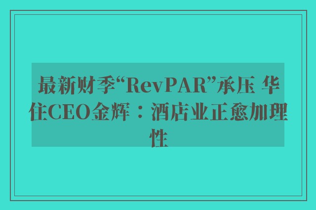 最新财季“RevPAR”承压 华住CEO金辉：酒店业正愈加理性