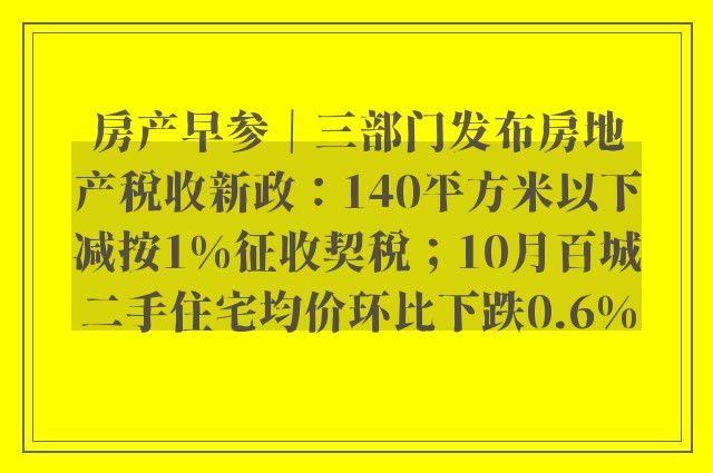 房产早参｜三部门发布房地产税收新政：140平方米以下减按1%征收契税；10月百城二手住宅均价环比下跌0.6%