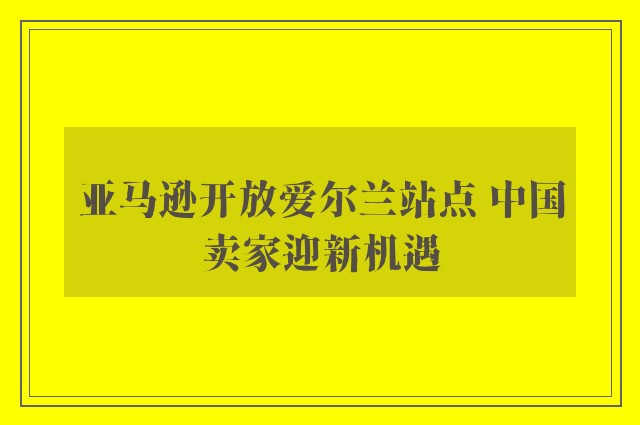 亚马逊开放爱尔兰站点 中国卖家迎新机遇