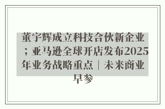 董宇辉成立科技合伙新企业；亚马逊全球开店发布2025年业务战略重点｜未来商业早参