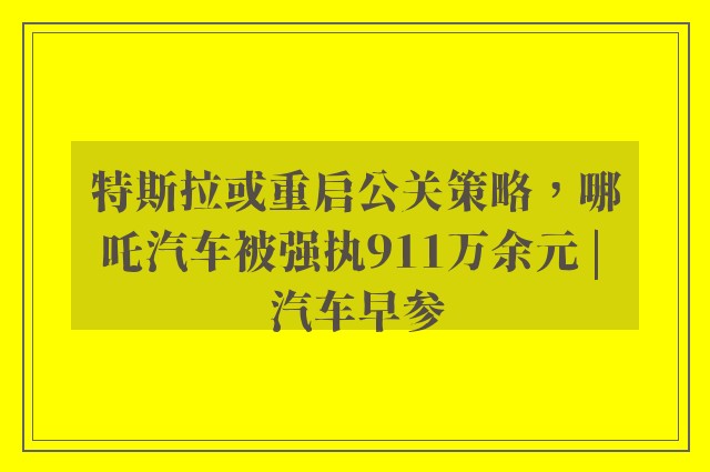 特斯拉或重启公关策略，哪吒汽车被强执911万余元 | 汽车早参