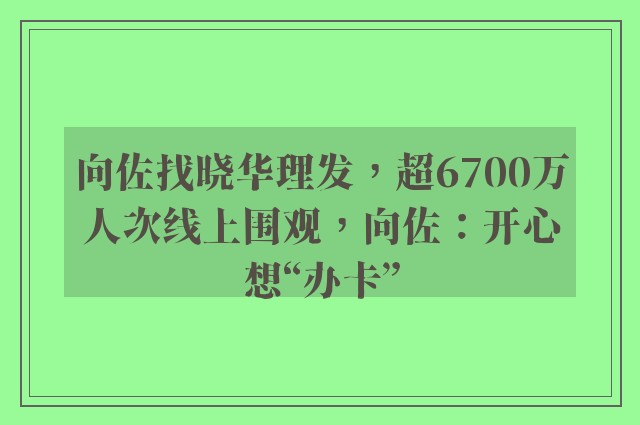 向佐找晓华理发，超6700万人次线上围观，向佐：开心想“办卡”