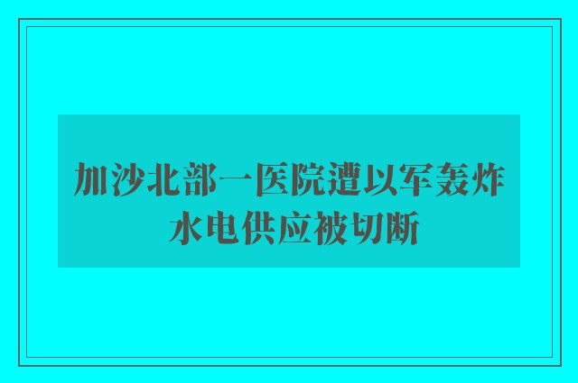 加沙北部一医院遭以军轰炸 水电供应被切断