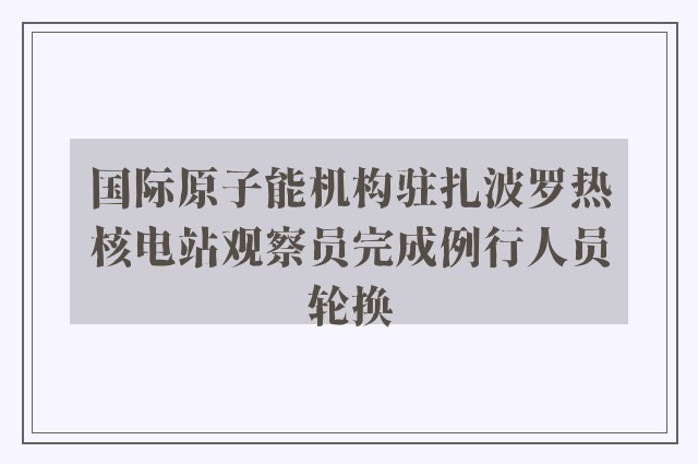 国际原子能机构驻扎波罗热核电站观察员完成例行人员轮换