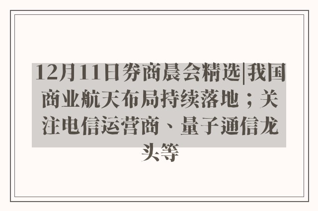 12月11日券商晨会精选|我国商业航天布局持续落地；关注电信运营商、量子通信龙头等