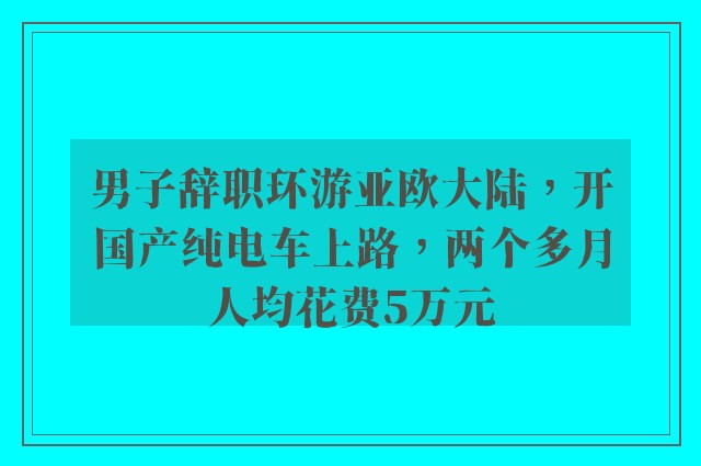 男子辞职环游亚欧大陆，开国产纯电车上路，两个多月人均花费5万元