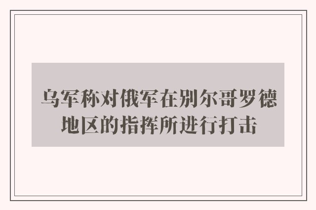 乌军称对俄军在别尔哥罗德地区的指挥所进行打击