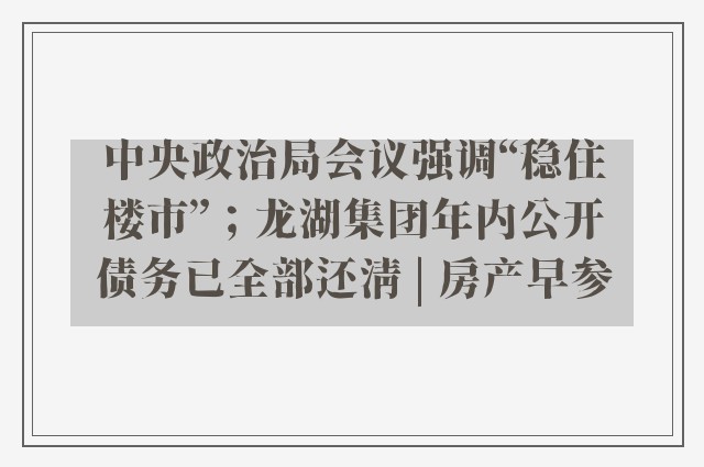 中央政治局会议强调“稳住楼市”；龙湖集团年内公开债务已全部还清 | 房产早参