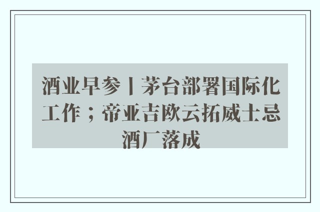 酒业早参丨茅台部署国际化工作；帝亚吉欧云拓威士忌酒厂落成