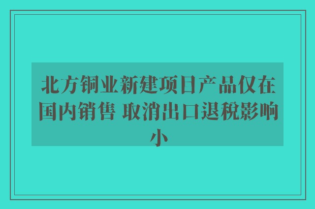 北方铜业新建项目产品仅在国内销售 取消出口退税影响小