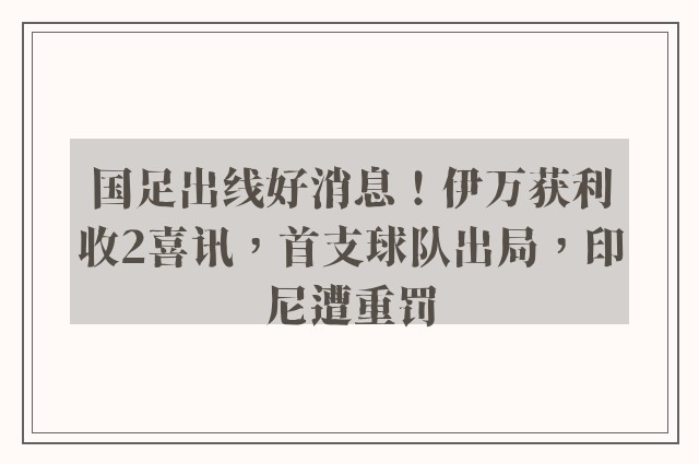 国足出线好消息！伊万获利收2喜讯，首支球队出局，印尼遭重罚