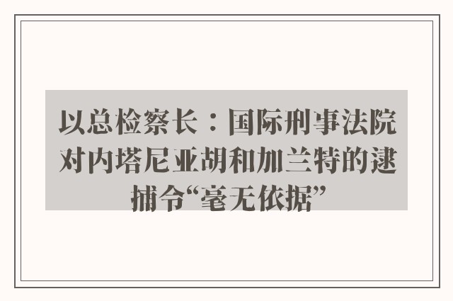 以总检察长：国际刑事法院对内塔尼亚胡和加兰特的逮捕令“毫无依据”