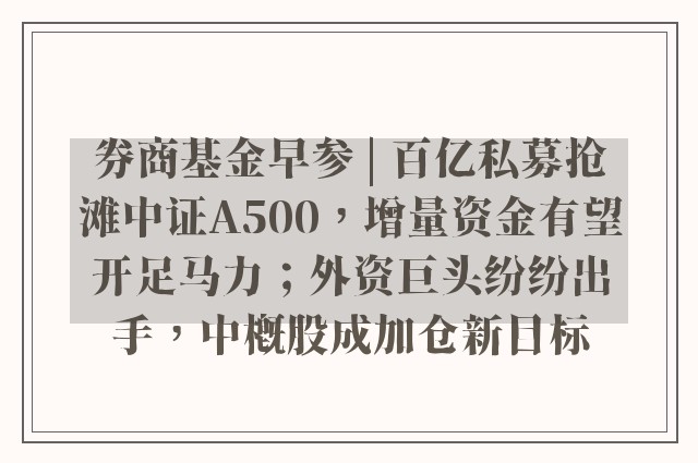 券商基金早参 | 百亿私募抢滩中证A500，增量资金有望开足马力；外资巨头纷纷出手，中概股成加仓新目标